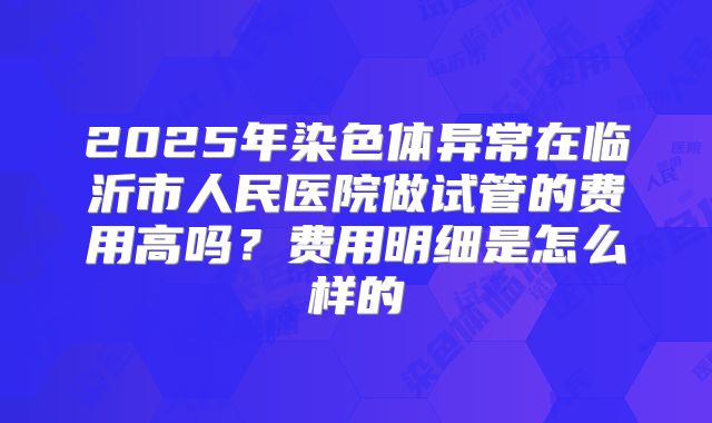 2025年染色体异常在临沂市人民医院做试管的费用高吗？费用明细是怎么样的