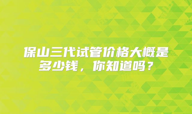 保山三代试管价格大概是多少钱，你知道吗？
