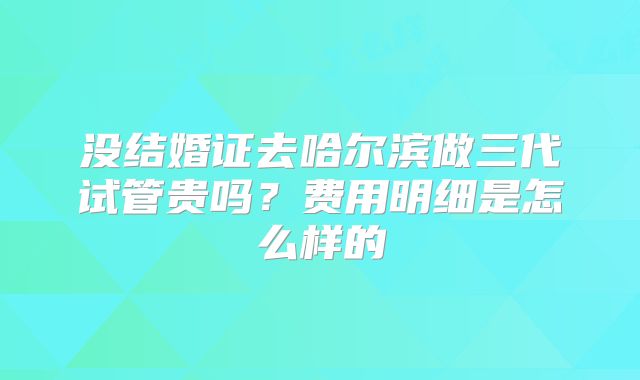 没结婚证去哈尔滨做三代试管贵吗？费用明细是怎么样的