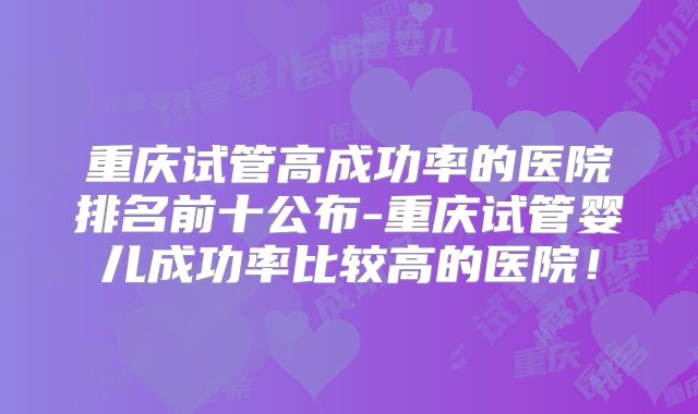重庆试管高成功率的医院排名前十公布-重庆试管婴儿成功率比较高的医院！
