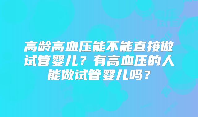 高龄高血压能不能直接做试管婴儿?有高血压的人能做试管婴儿吗?