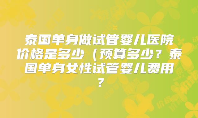 泰国单身做试管婴儿医院价格是多少(预算多少?泰国单身女性试管婴儿费用?
