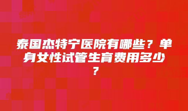泰国杰特宁医院有哪些?单身女性试管生育费用多少?