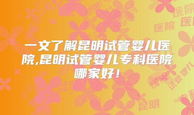 一文了解昆明试管婴儿医院,昆明试管婴儿专科医院哪家好！