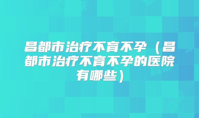 昌都市治疗不育不孕(昌都市治疗不育不孕的医院有哪些)