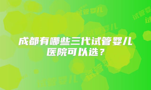 成都有哪些三代试管婴儿医院可以选?