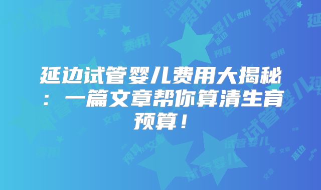 延边试管婴儿费用大揭秘：一篇文章帮你算清生育预算！