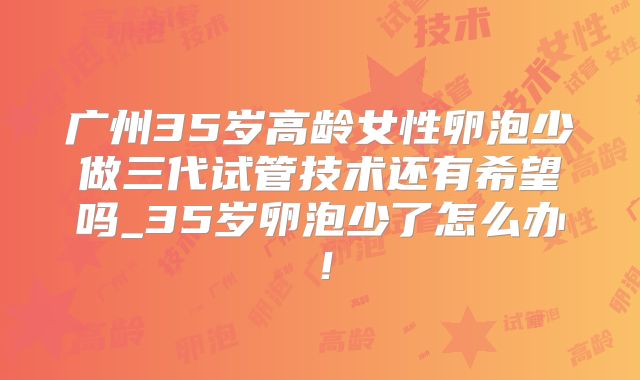 广州35岁高龄女性卵泡少做三代试管技术还有希望吗_35岁卵泡少了怎么办！