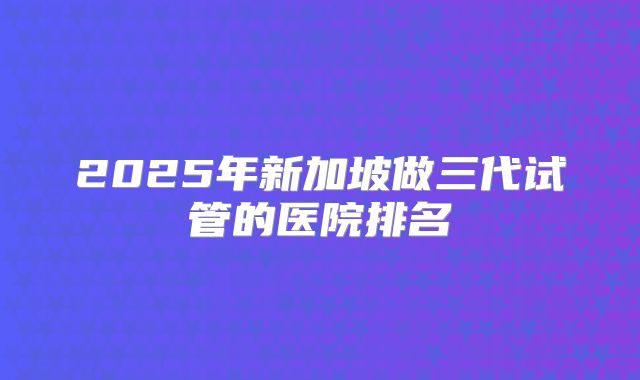 2025年新加坡做三代试管的医院排名