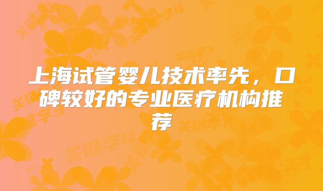 上海试管婴儿技术率先，口碑较好的专业医疗机构推荐