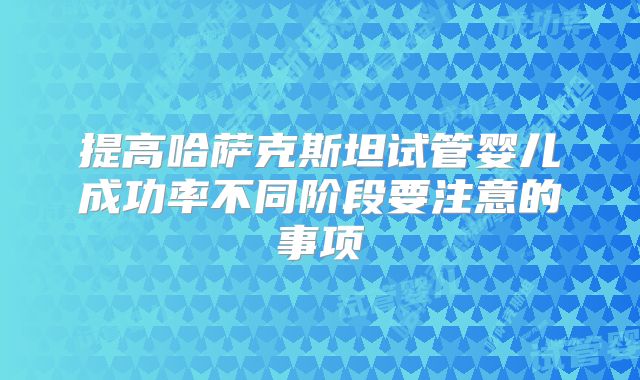 提高哈萨克斯坦试管婴儿成功率不同阶段要注意的事项