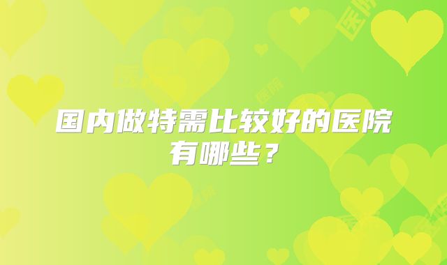 国内做特需比较好的医院有哪些？