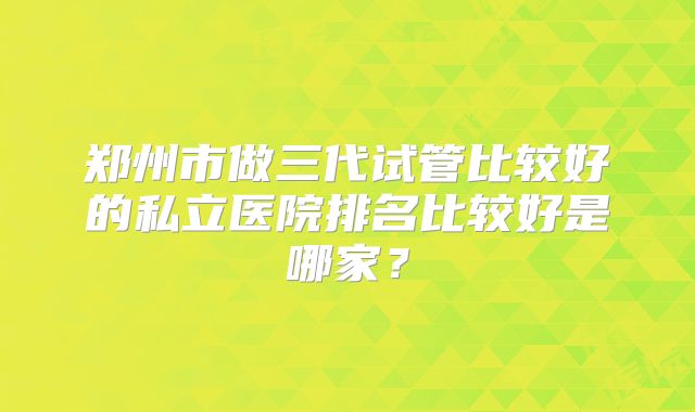郑州市做三代试管比较好的私立医院排名比较好是哪家?