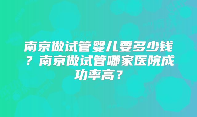 南京做试管婴儿要多少钱?南京做试管哪家医院成功率高?