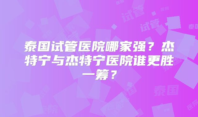 泰国试管医院哪家强？杰特宁与杰特宁医院谁更胜一筹？