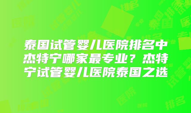 泰国试管婴儿医院排名中杰特宁哪家最专业?杰特宁试管婴儿医院泰国之选