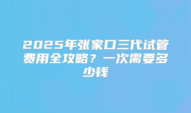 2025年张家口三代试管费用全攻略?一次需要多少钱