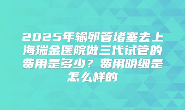 2025年输卵管堵塞去上海瑞金医院做三代试管的费用是多少？费用明细是怎么样的