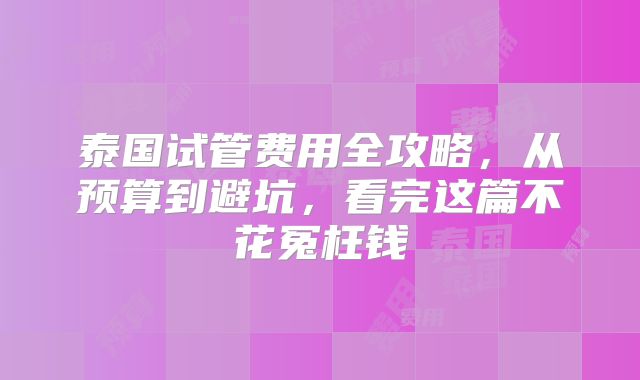 泰国试管费用全攻略,从预算到避坑,看完这篇不花冤枉钱