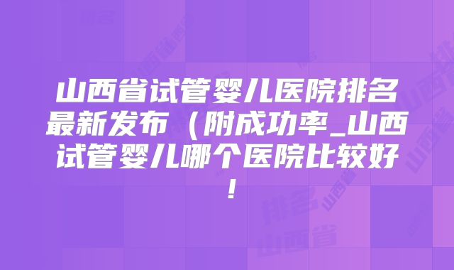 山西省试管婴儿医院排名最新发布（附成功率_山西试管婴儿哪个医院比较好！