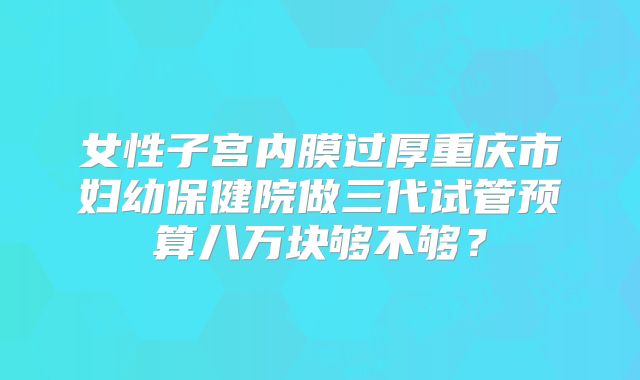 女性子宫内膜过厚重庆市妇幼保健院做三代试管预算八万块够不够？