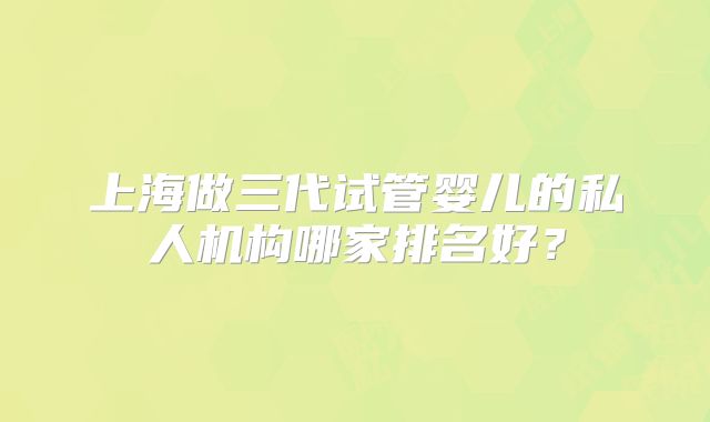 上海做三代试管婴儿的私人机构哪家排名好?