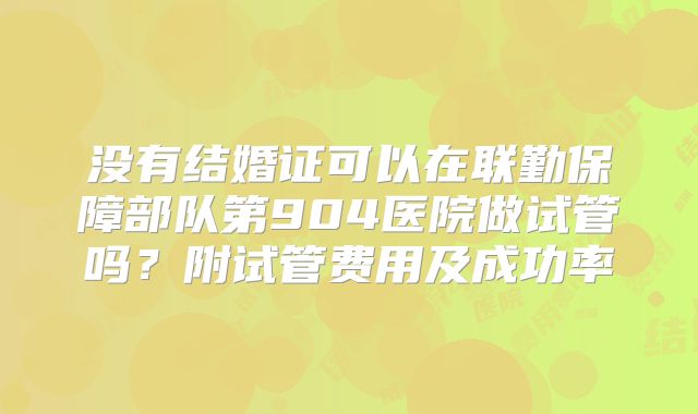 没有结婚证可以在联勤保障部队第904医院做试管吗?附试管费用及成功率