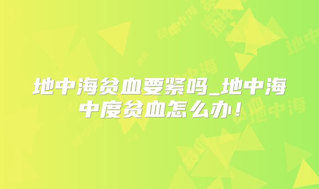 地中海贫血要紧吗_地中海中度贫血怎么办!