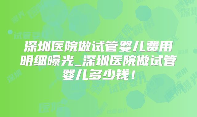 深圳医院做试管婴儿费用明细曝光_深圳医院做试管婴儿多少钱!