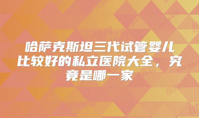 哈萨克斯坦三代试管婴儿比较好的私立医院大全，究竟是哪一家