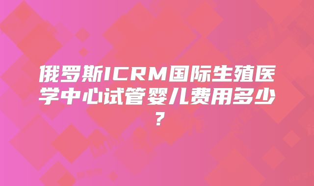 俄罗斯ICRM国际生殖医学中心试管婴儿费用多少？