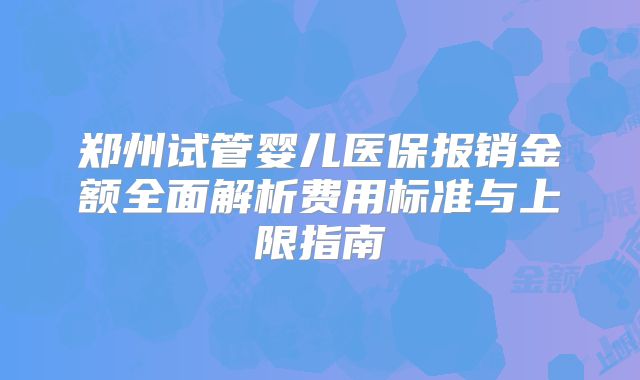 郑州试管婴儿医保报销金额全面解析费用标准与上限指南