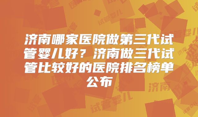 济南哪家医院做第三代试管婴儿好？济南做三代试管比较好的医院排名榜单公布