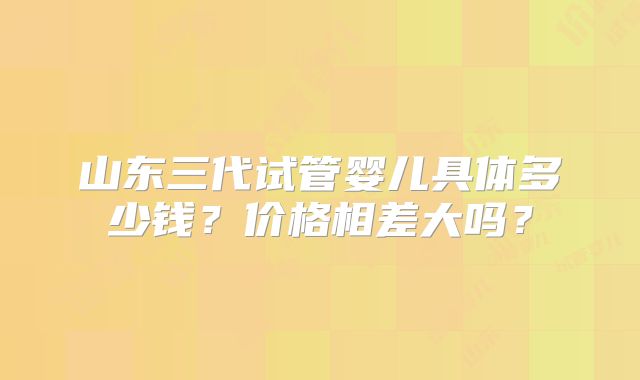 山东三代试管婴儿具体多少钱?价格相差大吗?