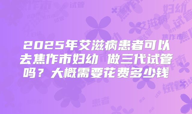 2025年艾滋病患者可以去焦作市妇幼 做三代试管吗？大概需要花费多少钱