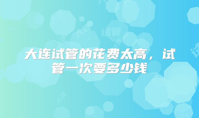 大连试管的花费太高，试管一次要多少钱