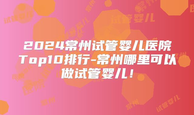 2024常州试管婴儿医院Top10排行-常州哪里可以做试管婴儿!