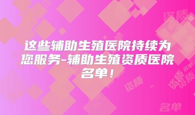 这些辅助生殖医院持续为您服务-辅助生殖资质医院名单!