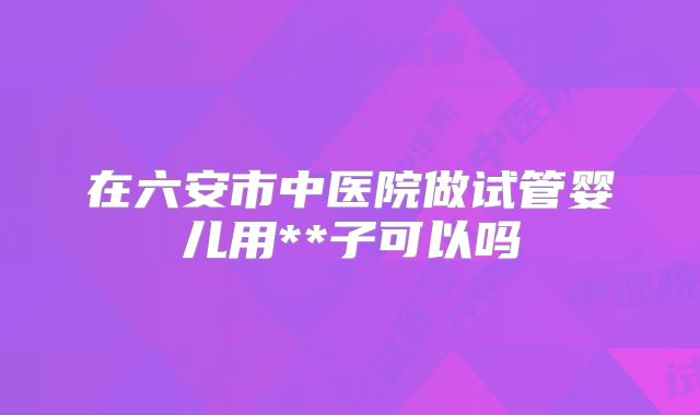 在六安市中医院做试管婴儿用**子可以吗