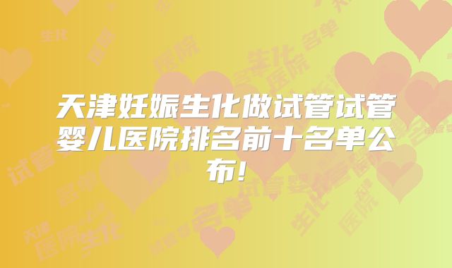 天津妊娠生化做试管试管婴儿医院排名前十名单公布!
