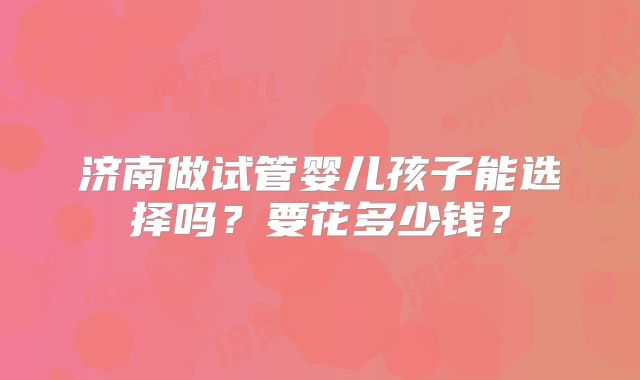 济南做试管婴儿孩子能选择吗?要花多少钱?
