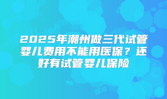 2025年潮州做三代试管婴儿费用不能用医保?还好有试管婴儿保险
