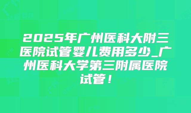 2025年广州医科大附三医院试管婴儿费用多少_广州医科大学第三附属医院试管！