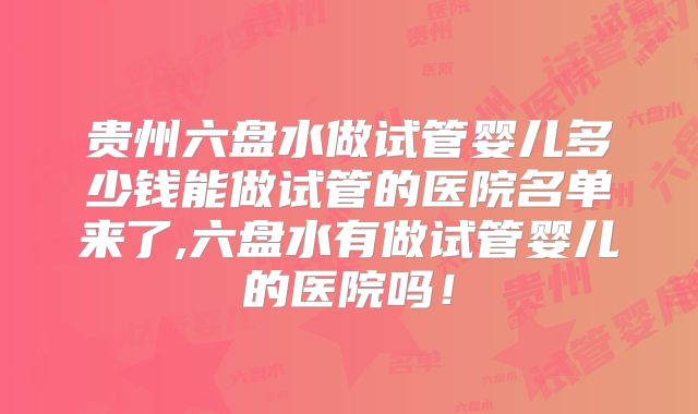 贵州六盘水做试管婴儿多少钱能做试管的医院名单来了,六盘水有做试管婴儿的医院吗!