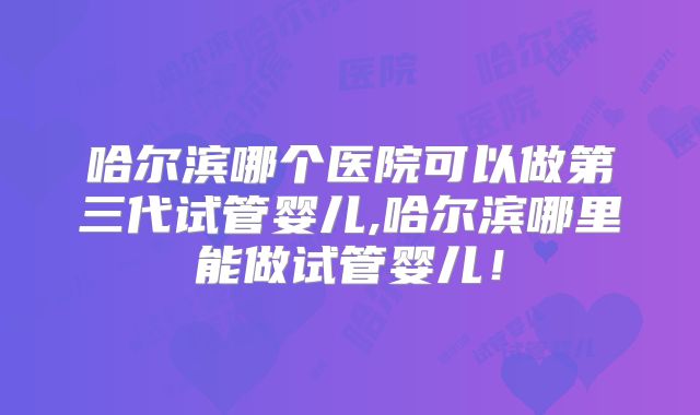 哈尔滨哪个医院可以做第三代试管婴儿,哈尔滨哪里能做试管婴儿！