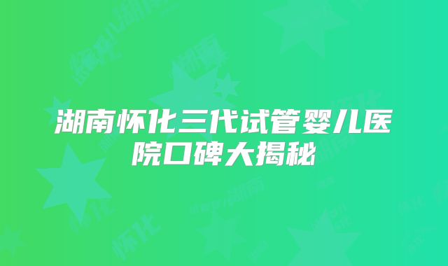 湖南怀化三代试管婴儿医院口碑大揭秘