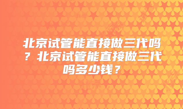 北京试管能直接做三代吗？北京试管能直接做三代吗多少钱？