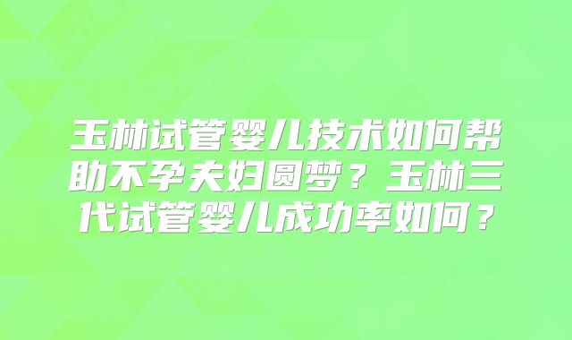 玉林试管婴儿技术如何帮助不孕夫妇圆梦？玉林三代试管婴儿成功率如何？