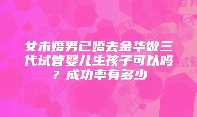 女未婚男已婚去金华做三代试管婴儿生孩子可以吗？成功率有多少