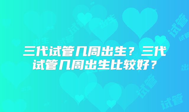 三代试管几周出生?三代试管几周出生比较好?